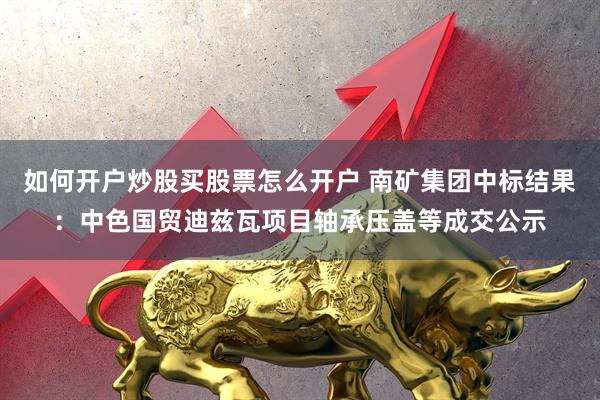 如何开户炒股买股票怎么开户 南矿集团中标结果：中色国贸迪兹瓦项目轴承压盖等成交公示