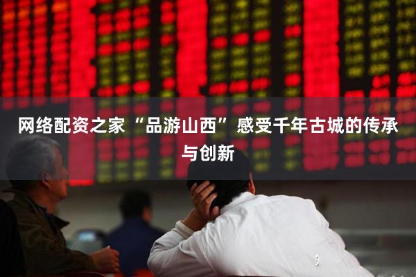 网络配资之家 “品游山西” 感受千年古城的传承与创新