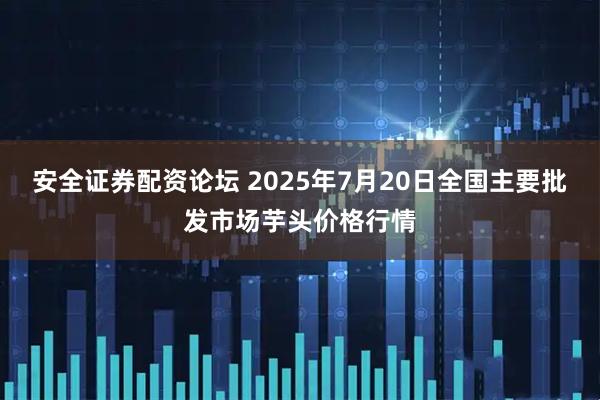 安全证券配资论坛 2025年7月20日全国主要批发市场芋头价格行情