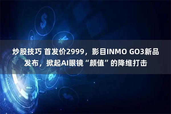 炒股技巧 首发价2999，影目INMO GO3新品发布，掀起AI眼镜“颜值”的降维打击